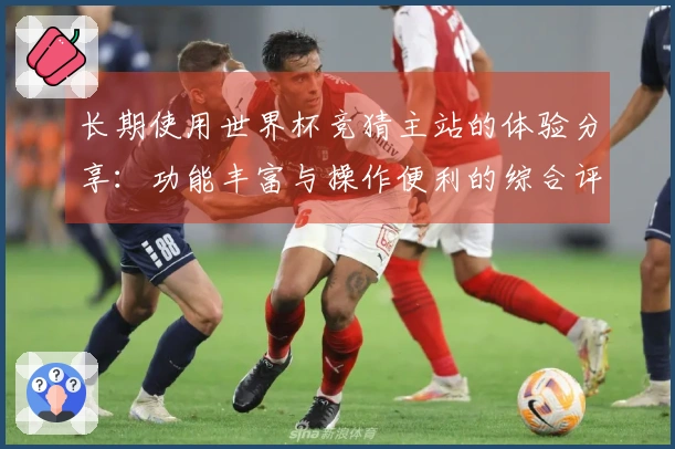 长期使用世界杯竞猜主站的体验分享：功能丰富与操作便利的综合评测