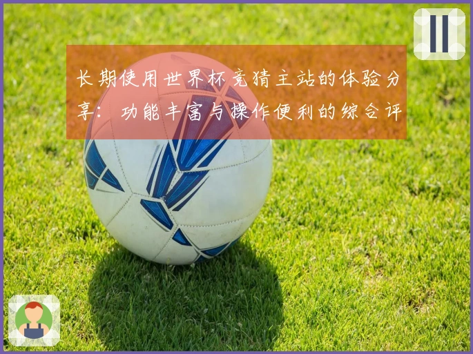 长期使用世界杯竞猜主站的体验分享：功能丰富与操作便利的综合评测
